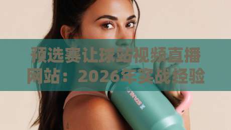 预选赛让球站视频直播网站：2026年实战经验与避坑指南（预选赛让球站视频直播网站）