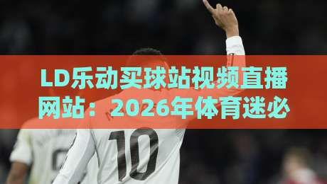 LD乐动买球站视频直播网站：2026年体育迷必看的高清多屏平台（LD乐动买球站视频直播网站）
