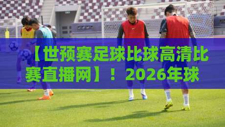 【世预赛足球比球高清比赛直播网】！2026年球迷必知的观赛新姿势