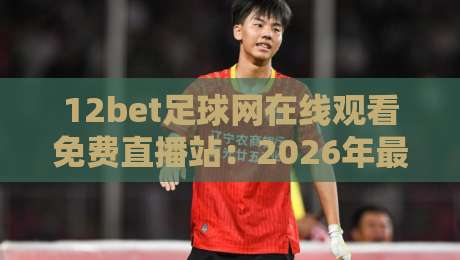 12bet足球网在线观看免费直播站：2026年最全观赛指南来了！