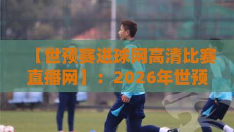 【世预赛进球网高清比赛直播网】：2026年世预赛观赛全攻略，高清直播看这里！