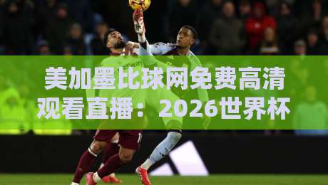 美加墨比球网免费高清观看直播：2026世界杯观赛攻略与避坑指南