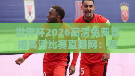 世界杯2026高清免费直播高清比赛直播网：观赛指南与平台实测（世界杯2026）